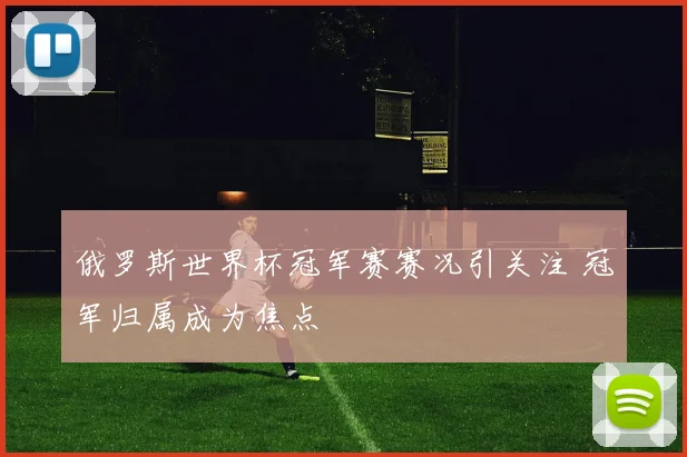 俄罗斯世界杯冠军赛赛况引关注 冠军归属成为焦点