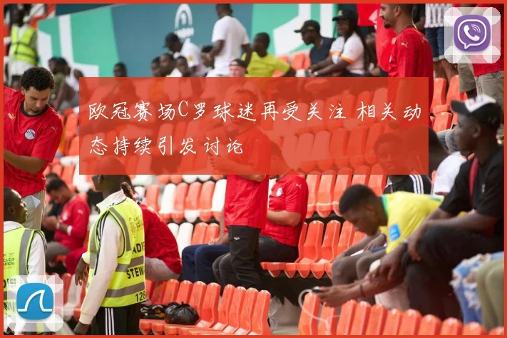 欧冠赛场C罗球迷再受关注 相关动态持续引发讨论