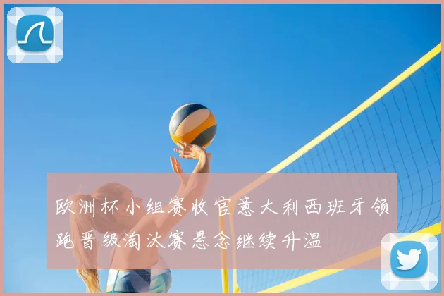 欧洲杯小组赛收官意大利西班牙领跑晋级淘汰赛悬念继续升温