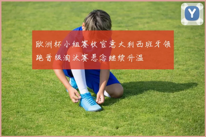 欧洲杯小组赛收官意大利西班牙领跑晋级淘汰赛悬念继续升温