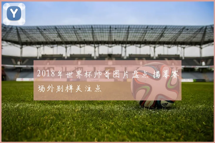 2018年世界杯帅哥图片盘点 揭幕赛场外别样关注点