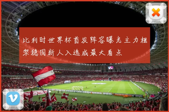 比利时世界杯首发阵容曝光主力框架稳固新人入选成最大看点