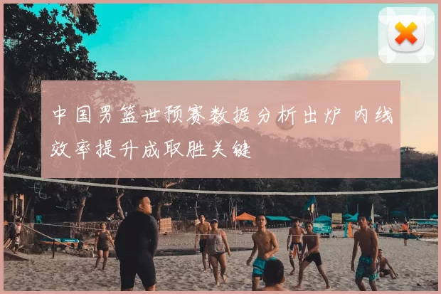 中国男篮世预赛数据分析出炉 内线效率提升成取胜关键