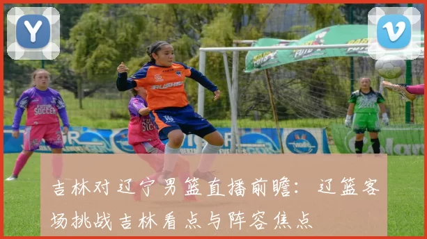 吉林对辽宁男篮直播前瞻:辽篮客场挑战吉林看点与阵容焦点