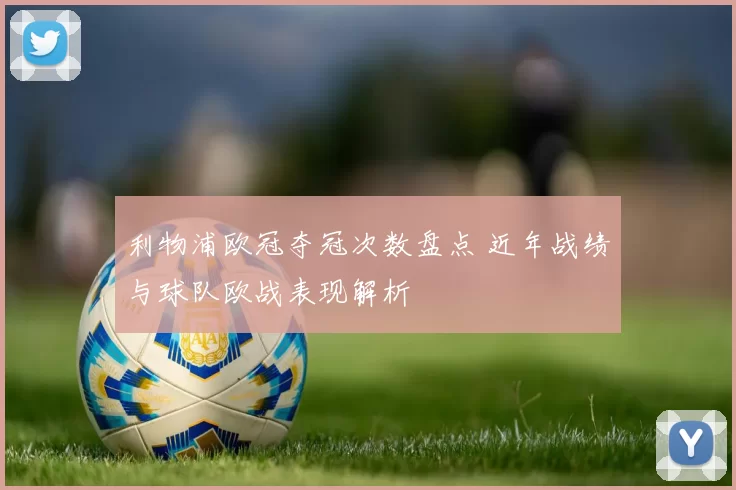 利物浦欧冠夺冠次数盘点 近年战绩与球队欧战表现解析