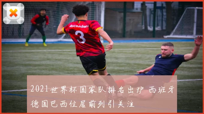 2021世界杯国家队排名出炉 西班牙德国巴西位居前列引关注