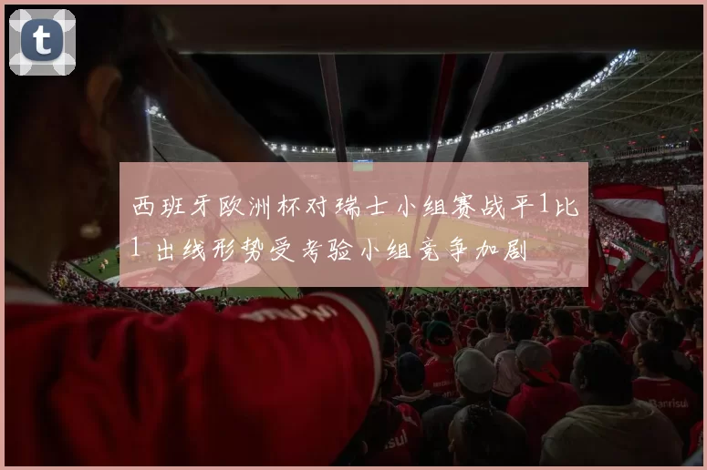 西班牙欧洲杯对瑞士小组赛战平1比1 出线形势受考验小组竞争加剧