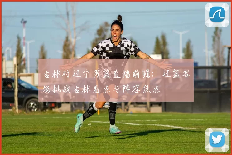 吉林对辽宁男篮直播前瞻:辽篮客场挑战吉林看点与阵容焦点