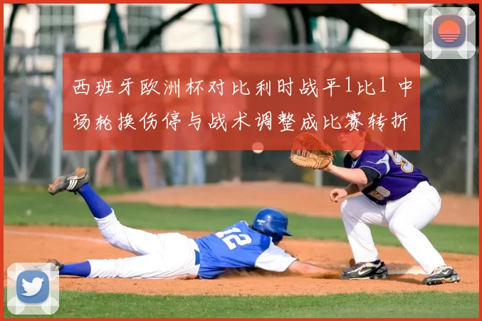 西班牙欧洲杯对比利时战平1比1 中场轮换伤停与战术调整成比赛转折