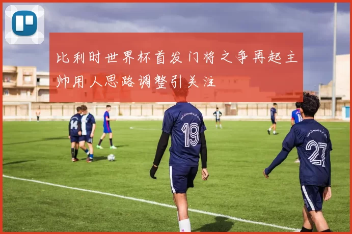 比利时世界杯首发门将之争再起主帅用人思路调整引关注