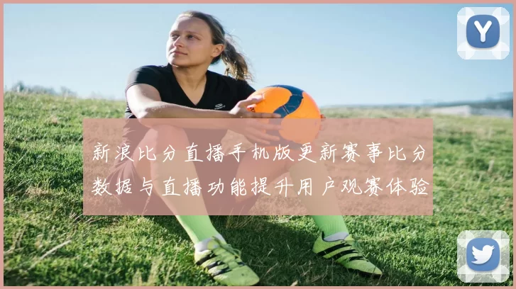 新浪比分直播手机版更新赛事比分数据与直播功能提升用户观赛体验