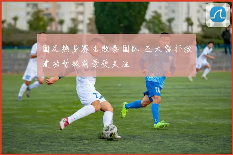 国足热身赛击败泰国队 王大雷扑救建功晋级前景受关注