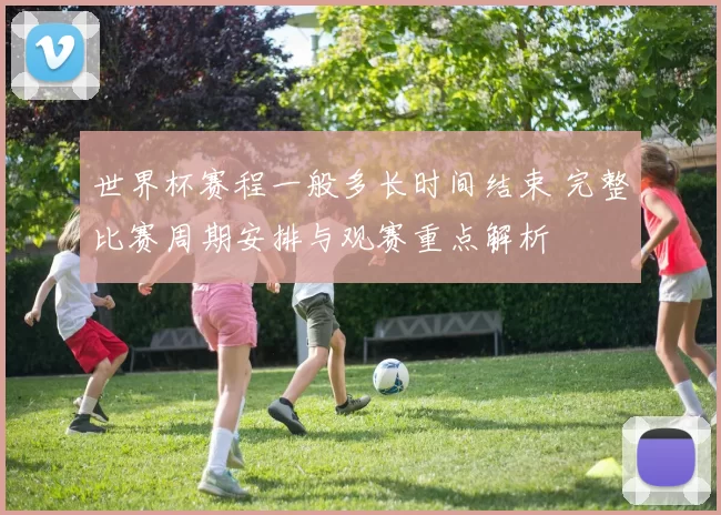 世界杯赛程一般多长时间结束 完整比赛周期安排与观赛重点解析