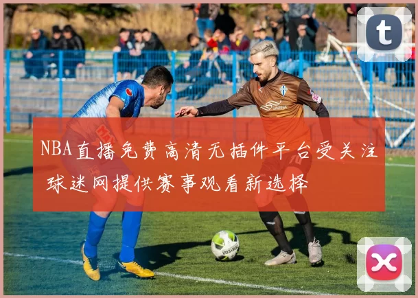 NBA直播免费高清无插件平台受关注 球迷网提供赛事观看新选择