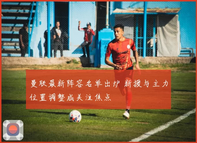 曼联最新阵容名单出炉 新援与主力位置调整成关注焦点