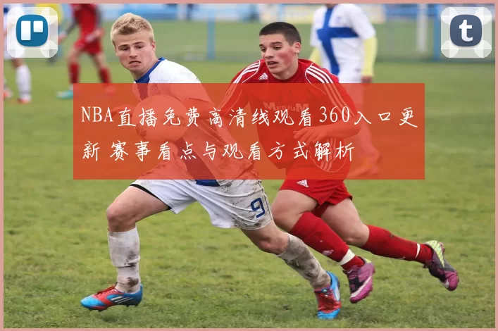 NBA直播免费高清线观看360入口更新 赛事看点与观看方式解析