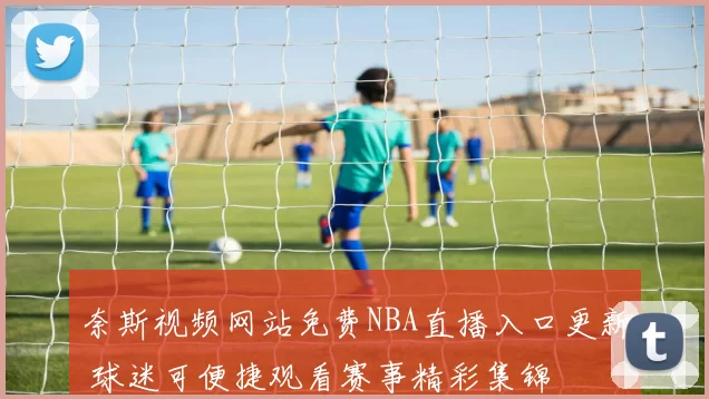 奈斯视频网站免费NBA直播入口更新 球迷可便捷观看赛事精彩集锦