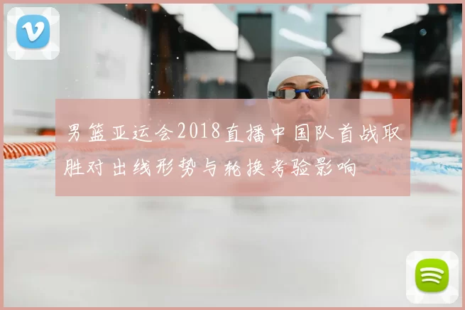 男篮亚运会2018直播中国队首战取胜对出线形势与轮换考验影响