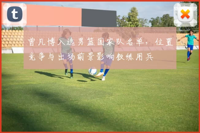 曾凡博入选男篮国家队名单，位置竞争与出场前景影响教练用兵