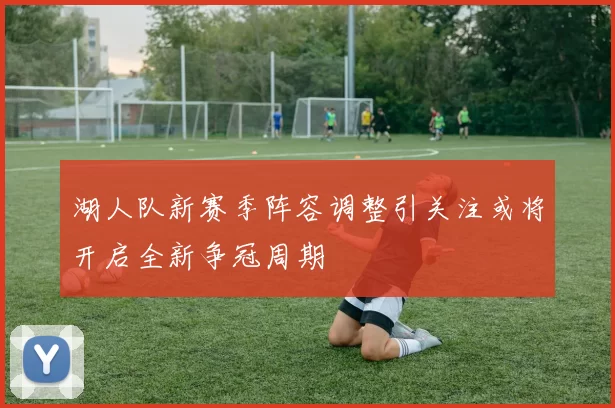 湖人队新赛季阵容调整引关注或将开启全新争冠周期