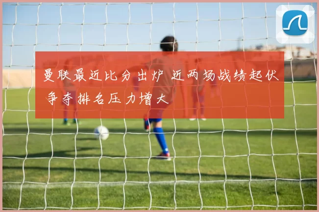 曼联最近比分出炉 近两场战绩起伏 争夺排名压力增大