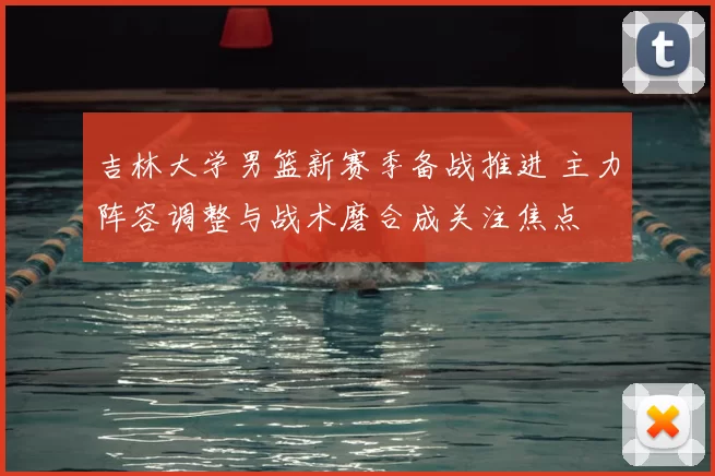 吉林大学男篮新赛季备战推进 主力阵容调整与战术磨合成关注焦点