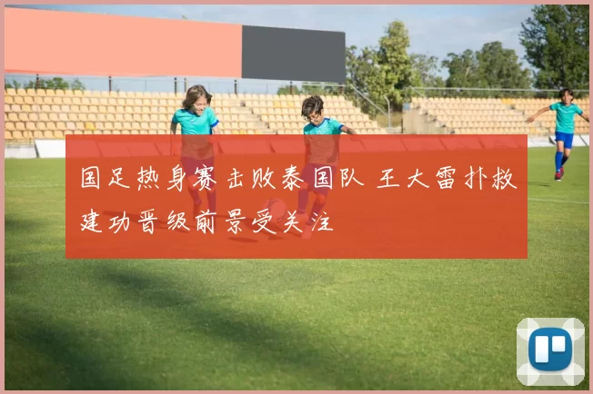 国足热身赛击败泰国队 王大雷扑救建功晋级前景受关注