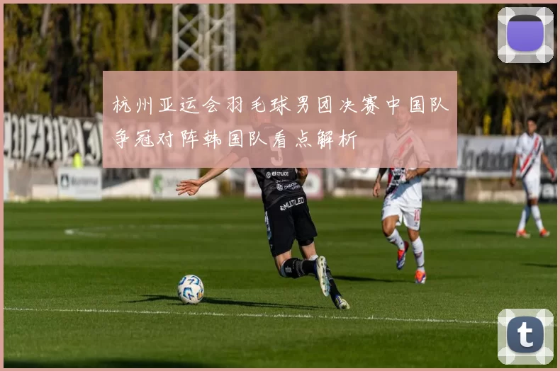 杭州亚运会羽毛球男团决赛中国队争冠对阵韩国队看点解析