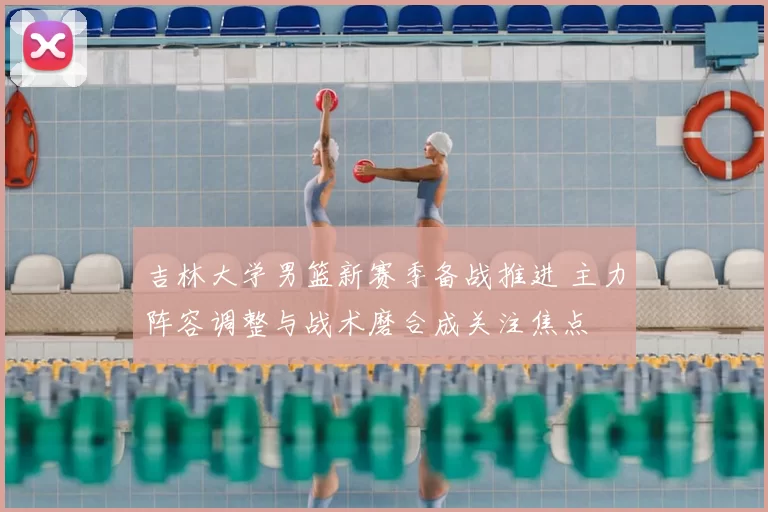吉林大学男篮新赛季备战推进 主力阵容调整与战术磨合成关注焦点