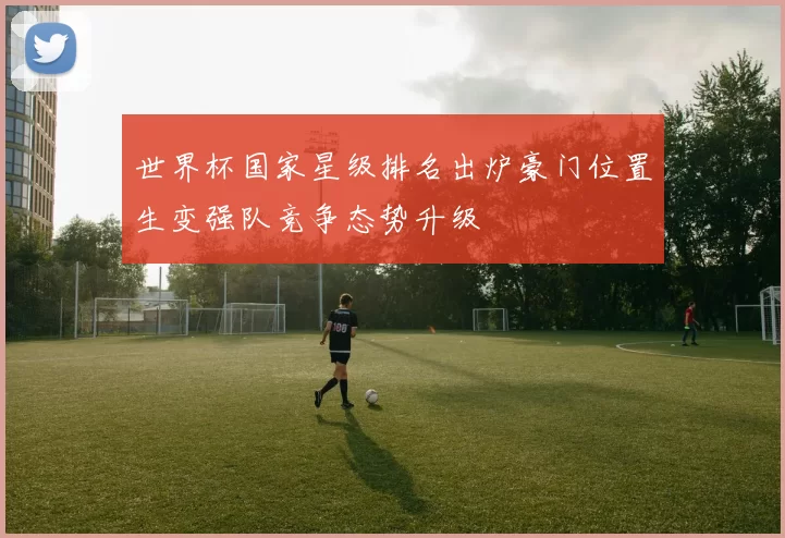 世界杯国家星级排名出炉豪门位置生变强队竞争态势升级