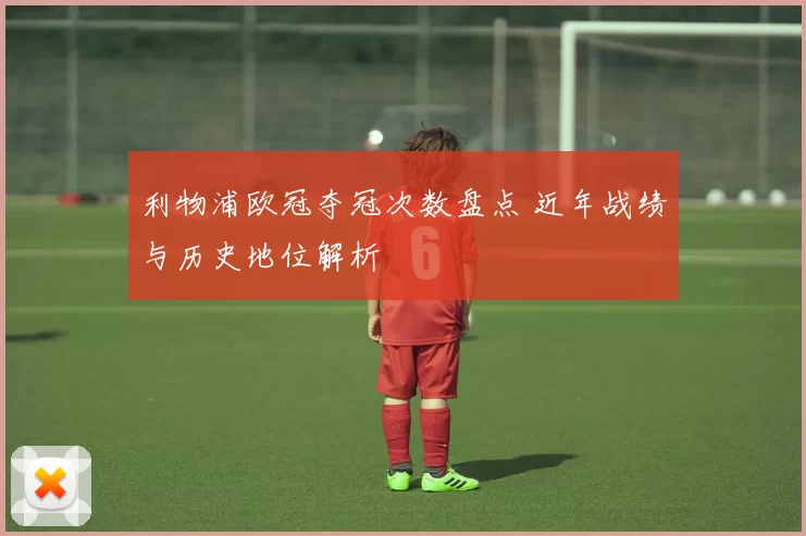 利物浦欧冠夺冠次数盘点 近年战绩与历史地位解析