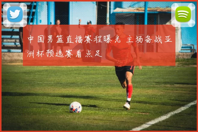 中国男篮直播赛程曝光 主场备战亚洲杯预选赛看点足