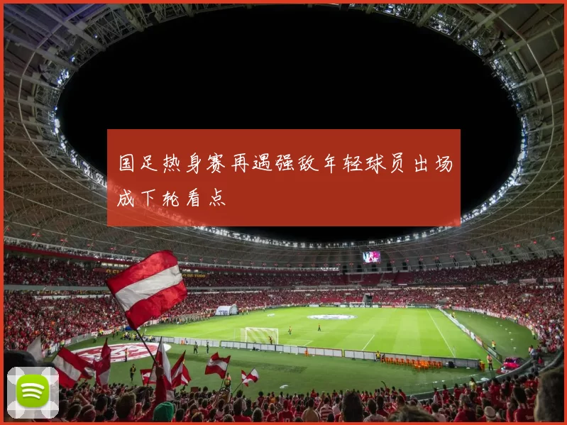 国足热身赛再遇强敌年轻球员出场成下轮看点