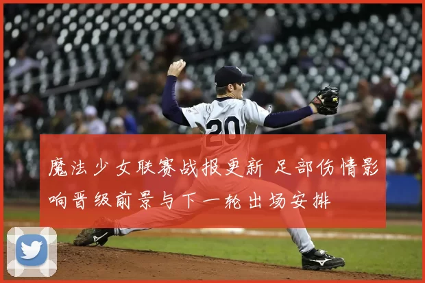 魔法少女联赛战报更新 足部伤情影响晋级前景与下一轮出场安排