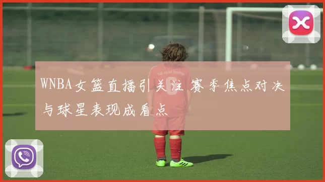WNBA女篮直播引关注 赛季焦点对决与球星表现成看点