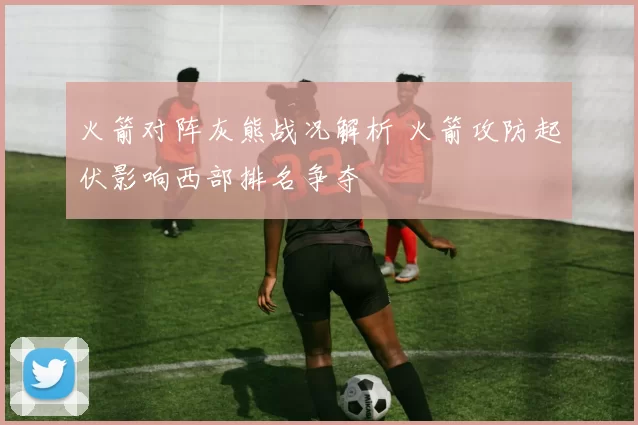 火箭对阵灰熊战况解析 火箭攻防起伏影响西部排名争夺