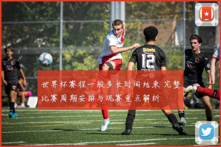 世界杯赛程一般多长时间结束 完整比赛周期安排与观赛重点解析