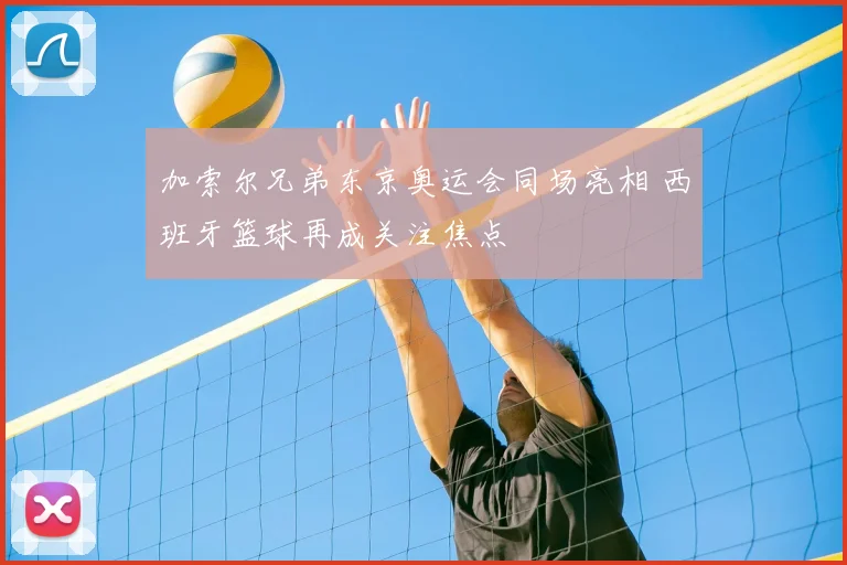 加索尔兄弟东京奥运会同场亮相 西班牙篮球再成关注焦点