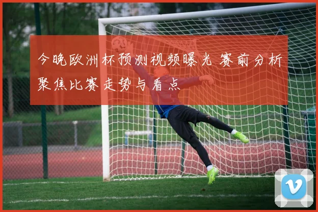 今晚欧洲杯预测视频曝光 赛前分析聚焦比赛走势与看点
