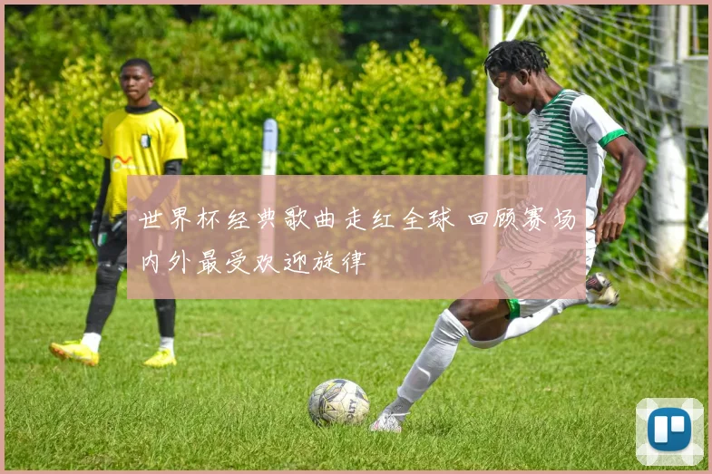 世界杯经典歌曲走红全球 回顾赛场内外最受欢迎旋律