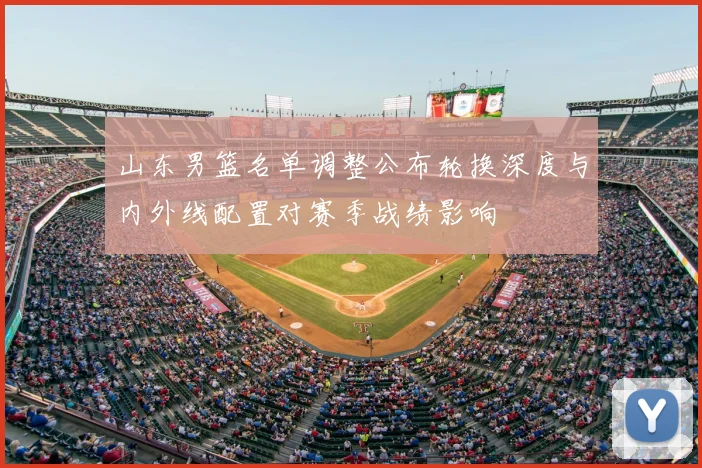 山东男篮名单调整公布轮换深度与内外线配置对赛季战绩影响