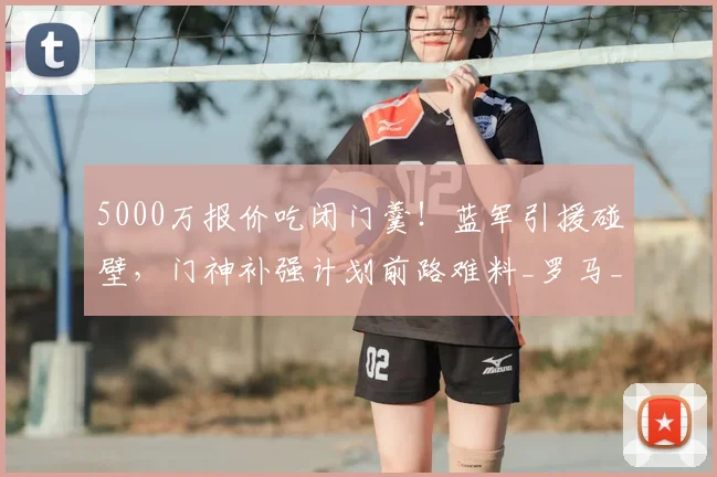 5000万报价吃闭门羹！蓝军引援碰壁，门神补强计划前路难料_罗马_切尔西_维拉尔