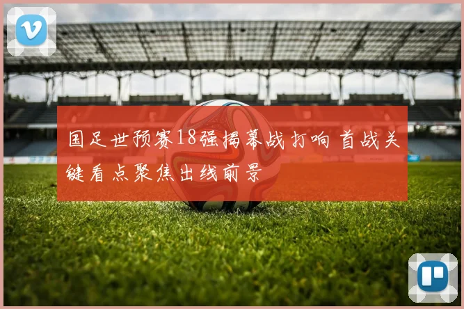 国足世预赛18强揭幕战打响 首战关键看点聚焦出线前景