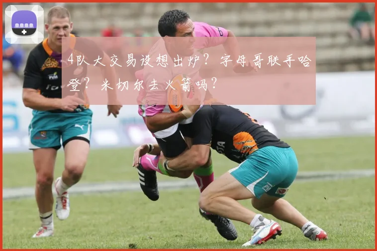 4队大交易设想出炉?字母哥联手哈登?米切尔去火箭吗?