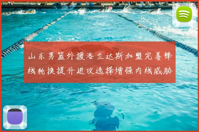 山东男篮外援洛兰达斯加盟完善锋线轮换提升进攻选择增强内线威胁