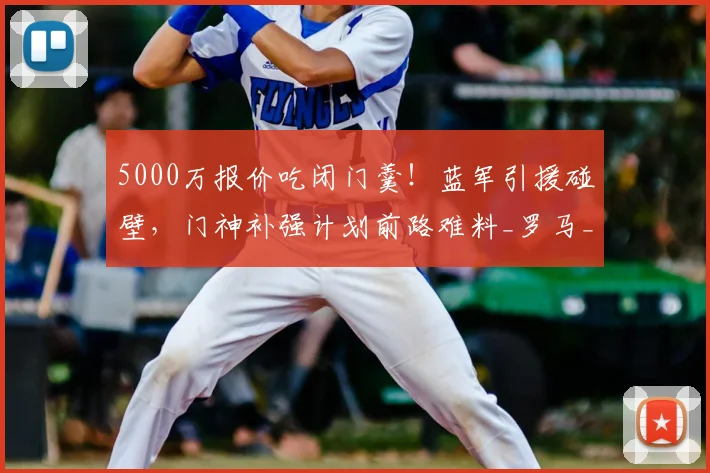5000万报价吃闭门羹！蓝军引援碰壁，门神补强计划前路难料_罗马_切尔西_维拉尔