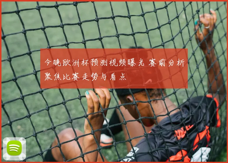 今晚欧洲杯预测视频曝光 赛前分析聚焦比赛走势与看点