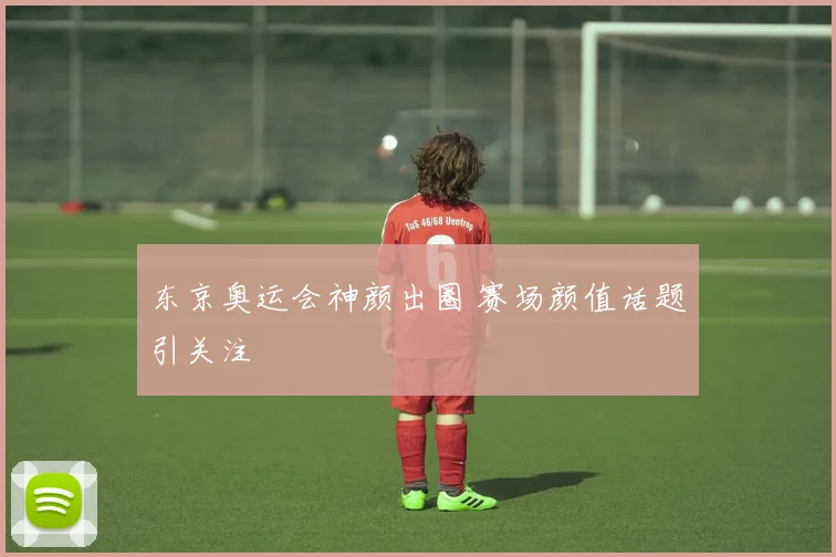 东京奥运会神颜出圈 赛场颜值话题引关注