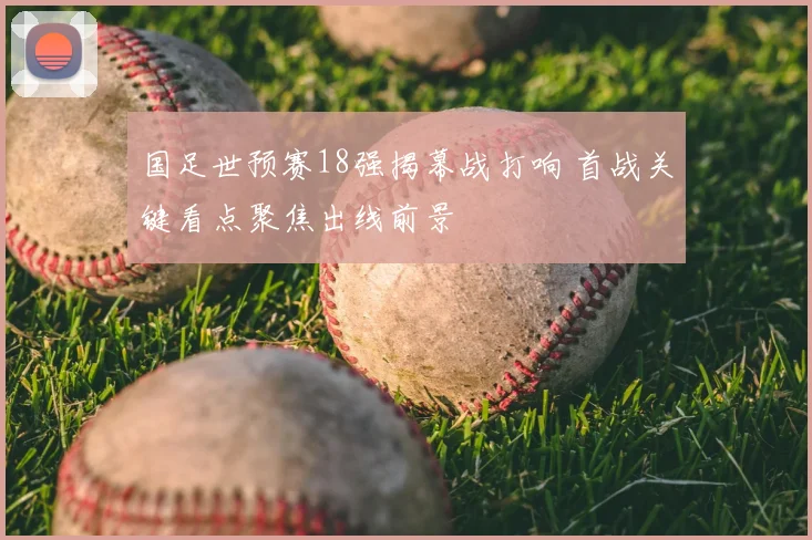 国足世预赛18强揭幕战打响 首战关键看点聚焦出线前景