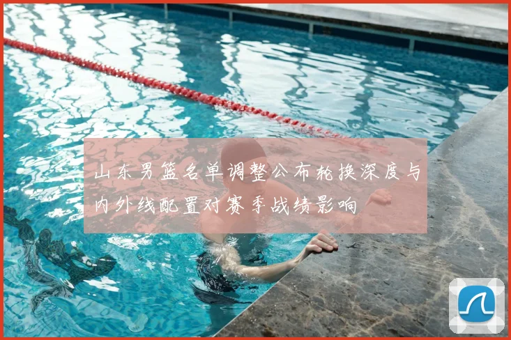 山东男篮名单调整公布轮换深度与内外线配置对赛季战绩影响